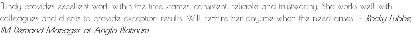 “Lindy provides excellent work within the time frames, consistent, reliable and trustworthy. She works well with colleagues and clients to provide exception results. Will re-hire her anytime when the need arises” – Rocky Lubbe, IM Demand Manager at Anglo Platinum
