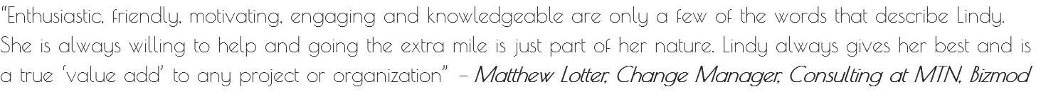 “Enthusiastic, friendly, motivating, engaging and knowledgeable are only a few of the words that describe Lindy. She is always willing to help and going the extra mile is just part of her nature. Lindy always gives her best and is a true ‘value add’ to any project or organization” – Matthew Lotter, Change Manager, Consulting at MTN, Bizmod