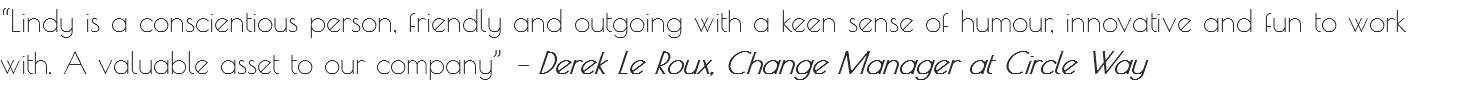 “Lindy is a conscientious person, friendly and outgoing with a keen sense of humour, innovative and fun to work with. A valuable asset to our company” – Derek Le Roux, Change Manager at Circle Way