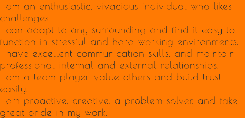 I am an enthusiastic, vivacious individual who likes challenges.
I can adapt to any surrounding and find it easy to function in stressful and hard working environments.
I have excellent communication skills, and maintain professional internal and external relationships.
I am a team player, value others and build trust easily.
I am proactive, creative, a problem solver, and take great pride in my work.